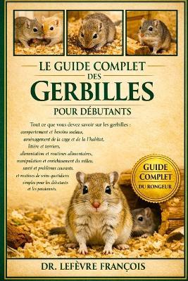 Le Guide Complet Des Gerbilles Pour Débutants: Tout ce que vous devez savoir sur les gerbilles: comportement et besoins sociaux, aménagement.....quotidiens simples pour les débutants et les passionnés. - Lefèvre François - cover