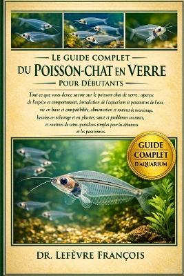 Le Guide Complet Du Poisson-Chat En Verre Pour Débutants: Tout ce que vous devez savoir sur le poisson-chat de verre: aperçu de l'espèce et.....soins quotidiens simples pour les débutants et les passionnés. - Lefèvre François - cover