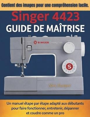 Guide de maîtrise Singer 4423: Un manuel étape par étape adapté aux débutants pour faire fonctionner, entretenir, dépanner et coudre comme un pro - Alex Harper - cover
