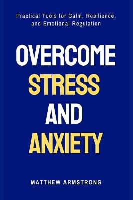 Overcome Stress and Anxiety: Practical Tools for Calm, Resilience, and Emotional Regulation - Matthew Armstrong - cover