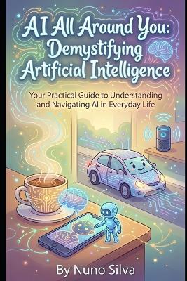 AI All Around You: Demystifying Artificial Intelligence: Your Practical Guide to Understanding and Navigating AI in Everyday Life - Nuno Silva - cover