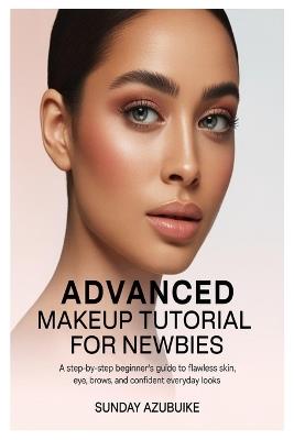 Advanced Makeup Tutorial for Newbies: A Step-by-Step Beginner's Guide to Flawless Skin, Eyes, Brows, and Confident Everyday Looks - Sunday Azubuike - cover