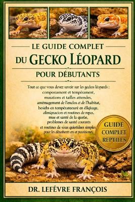 Le Guide Complet Du Gecko Léopard Pour Débutants: Tout ce que vous devez savoir sur les geckos léopards: comportement et tempérament...et routines de soins quotidiens simples pour les débutants et les passionnés. - Lefèvre François - cover