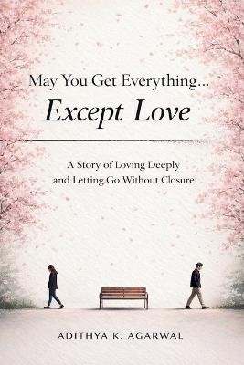 May You Get Everything... Except Love: A Story of Loving Deeply and Letting Go Without Closure - Adithya K Agarwal - cover