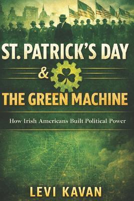 St. Patrick's Day & the Green Machine: How Irish Americans Built Political Power - Levi D Kavan - cover