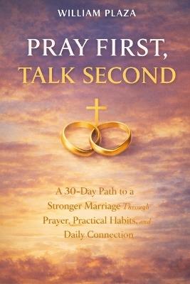 Pray First, Talk Second: A 30-Day Path to a Stronger Marriage Through Prayer, Practical Habits, and Daily Connection. - William Plaza - cover