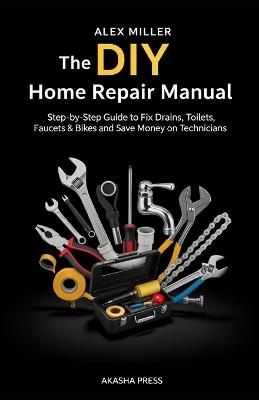 The DIY Home Repair Manual: Step-by-Step Guide to Fix Drains, Toilets, Faucets & Bikes and Save Money on Technicians - Alex Miller - cover
