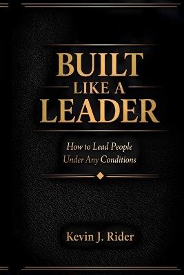 Built Like a Leader: How to Lead People Under Any Conditions - Kevin J Rider - cover
