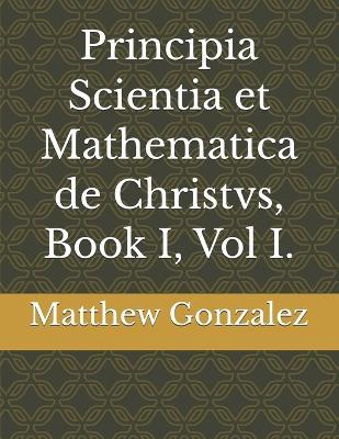 Principia Scientia et Mathematica de Christvs, Book I, Vol I. - Matthew Lewis Gonzalez - cover
