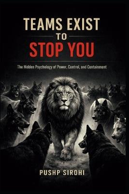 Teams Exist to Stop You: The Hidden Psychology of Power, Control, and Containment - Pushp Sirohi - cover