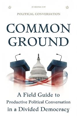 Common Ground: A Field Guide to Productive Political Conversation in a Divided Democracy - Dexter Dow - cover