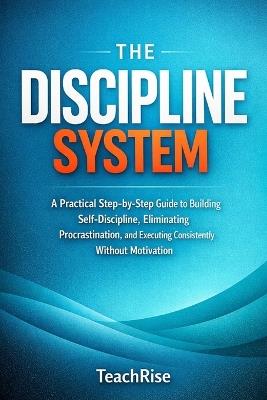 The Discipline System: A Practical Step-by-Step Guide to Building Self-Discipline, Eliminating Procrastination, and Executing Consistently Without Motivation - Teach Rise - cover