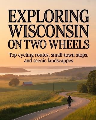 Exploring Wisconsin on Two Wheels: Top Cycling Routes, Small-Town Stops, and Scenic Landscapes - Walsh Bronson - cover