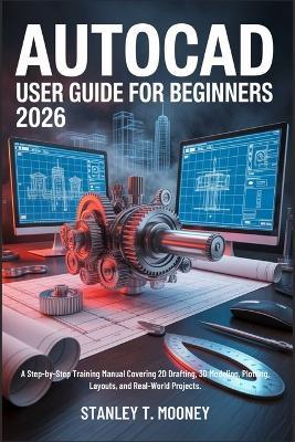 AutoCAD User Guide for Beginners 2026: A Step-by-Step Training Manual Covering 2D Drafting, 3D Modeling, Plotting, Layouts, and Real-World Projects. - Stanley T Mooney - cover