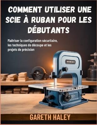 Comment utiliser une scie à ruban pour les débutants: Maîtriser la configuration sécuritaire, les techniques de découpe et les projets de précision - Gareth Haley - cover