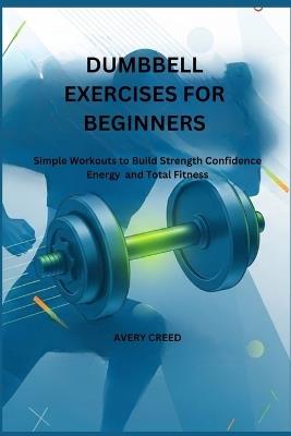 Dumbbell Exercises for Beginners: Simple Workouts to Build Strength Confidence Energy and Total Fitness - Avery Creed - cover