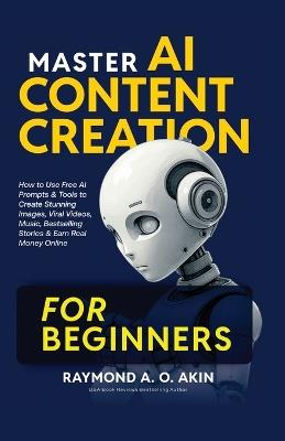 Master AI Content Creation for Beginners: How to Use Free AI Prompts & Tools to Create Stunning Images, Viral Videos, Music, Bestselling Stories & Earn Real Money Online - Raymond A O Akin - cover