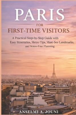 Paris for First-Time Visitors: A Practical Step-by-Step Guide with Easy Itineraries, Metro Tips, Must-See Landmarks, and Stress-Free Planning - Anselmi A Jouni - cover