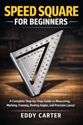 Speed Square for Beginners: The Complete Step-by-Step Guide to Measuring, Marking, Framing, Roofing Angles, and Precision Layout - Eddy Carter - cover