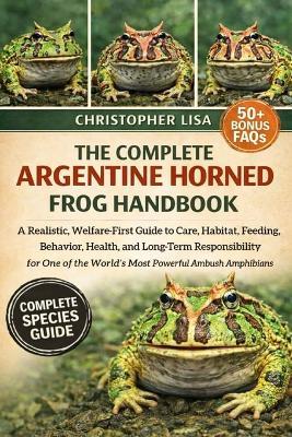 The Complete Argentine Horned Frog Handbook: A Realistic, Welfare-First Guide to Care, Habitat, Feeding, Behavior, Health, and Long-Term Responsibility for One of the World's Most Powerful Ambush Amphibians - Christopher Lisa - cover