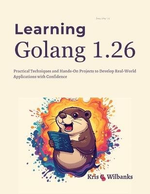 Learning Golang 1.26: Practical Techniques and Hands-On Projects to Develop Real-World Applications with Confidence - Kris C Wilbanks - cover