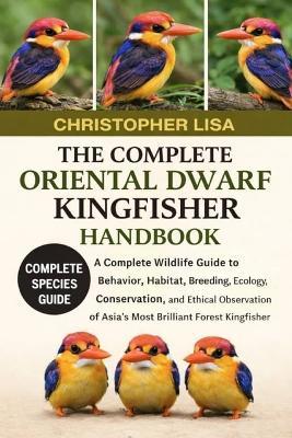 The Complete Oriental Dwarf Kingfisher Handbook: A Complete Wildlife Guide to Behavior, Habitat, Breeding, Ecology, Conservation, and Ethical Observation of Asia's Most Brilliant Forest Kingfisher - Christopher Lisa - cover