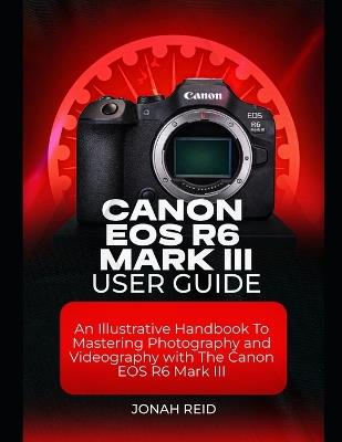 Canon EOS R6 Mark III User Guide: An Illustrative Handbook to Mastering Photography and Videography with Canon EOS R6 Mark III - Jonah Reid - cover