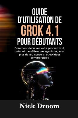 Guide d'Utilisation de Grok 4.1 Pour Débutants: Comment décupler votre productivité, créer et monétiser vos agents IA, avec plus de 150 conseils, et 60 idées commerciales - Nick Droom - cover