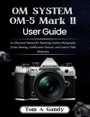 OM SYSTEM OM-5 Mark II User Guide: An Illustrated Manual for Mastering Outdoor Photography, Action Shooting, Stabilization Features, and Creative Video Production - Tom A Gandy - cover