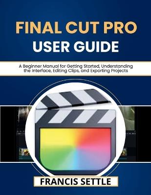 Final Cut Pro User Guide: A Beginner Manual for Getting Started, Understanding the Interface, Editing Clips, and Exporting Projects - Francis Settle - cover