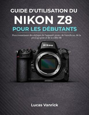 Guide d'Utilisation Du Nikon Z8 Pour Les Débutants: Fonctionnement des réglages de l'appareil photo, de l'autofocus, de la photographie et de la vidéo 8K - Lucas Vanrick - cover