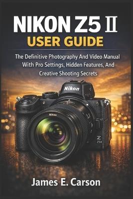Nikon Z5 II User Guide: The Definitive Photography And Video Manual With Pro Settings, Hidden Features, And Creative Shooting Secrets - James E Carson - cover