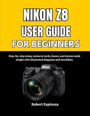 Nikon Z8 User Guide for Beginners: Step-by-step setup, memory cards, lenses, and menus made simple with illustrated diagrams and checklists. - Robert Espinoza - cover