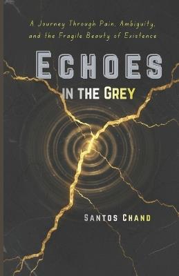 Echoes in the Grey: A Journey Through Pain, Ambiguity, and the Fragile Beauty of Existence - Santos Chand - cover