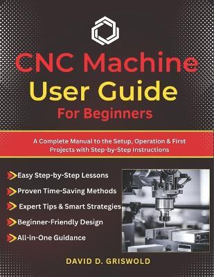 CNC Machine User Guide for Beginners: A Complete Manual to the Setup, Operation & First Projects with Step-by-Step Instructions - David D Griswold - cover