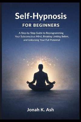 Self-Hypnosis for Beginners: A Step-by-Step Guide to Reprogramming Your Subconscious Mind, Breaking Limiting Beliefs, and Unlocking Your Full Potential - Jonah K Ash - cover