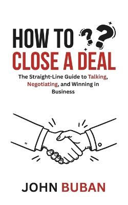 How to Close a Deal: The Straight-Line Guide to Talking, Negotiating, and Winning in Business - John Buban - cover