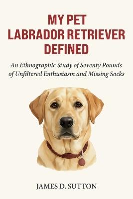 My Pet Labrador Retriever Defined: An Ethnographic Study of Seventy Pounds of Unfiltered Enthusiasm and Missing Socks - Erratic Publishing,James D Sutton - cover