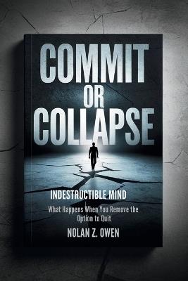 Commit or Collapse: Indestructible Mind: What Happens When You Remove the Option to Quit - Nolan Z Owen - cover