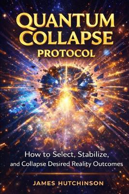 Quantum Collapse Protocol: How to select, Stabilize and Collapse Desired Reality Outcomes - James Hutchinson - cover