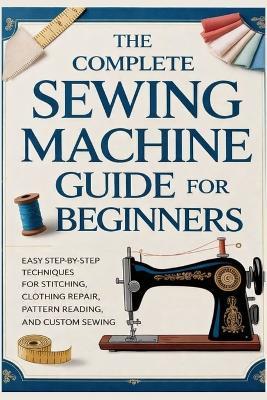 The Complete Sewing Machine Guide for Beginners: Easy Step-by-Step Techniques for Stitching, Clothing Repair, Pattern Reading, and Custom Sewing - Ferris Fletcher - cover