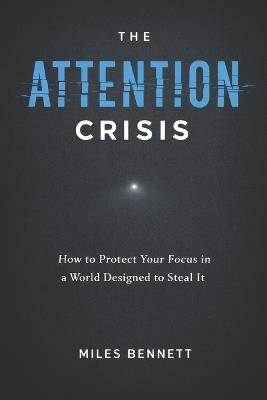 The Attention Crisis: How to Protect Your Focus in a World Designed to Steal It - Miles Bennett - cover