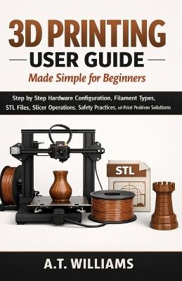3D Printing User Guide Made Simple for Beginners: Step-by-Step Hardware Configuration, Filament Selection, STL File Handling, Slicer Setup, Safety Procedures, and Print Failure Solutions - A T Williams - cover