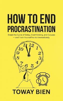 How to End Procrastination: Break the Cycle of Delay, Overthinking, and Excuses - and Train Yourself to Act Immediately - Toway Bien - cover
