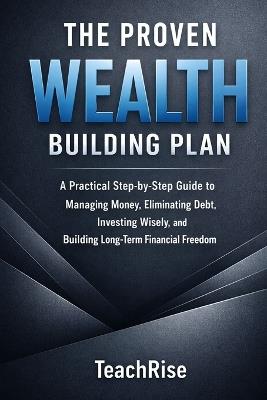 The Proven Wealth Building Plan: A Practical Step-by-Step Guide to Managing Money, Eliminating Debt, Investing Wisely, and Building Long-Term Financial Freedom - Teach Rise - cover