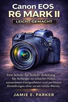 Canon EOS R6 Mark II leicht gemacht: Eine Schritt-für-Schritt-Anleitung für Anfänger zu scharfen Fotos, souveränem Fotografieren und perfekten Einstellungen ohne verwirrende Menüs - Jamie E Parker - cover