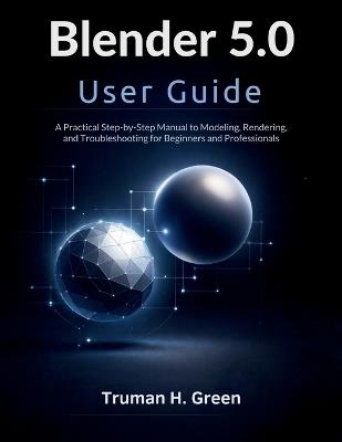 Blender 5.0 User Guide: A Practical Step-by-Step Manual to Modeling, Rendering, and Troubleshooting for Beginners and Professionals - Truman H Green - cover
