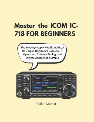Master the ICOM IC-718 FOR BEGINNERS: The Step-by-Step HF Radio Guide, A No-Jargon Beginner's Guide to HF Operation, Antenna Tuning, and Digital Modes Made Simple - Callan Mercer - cover