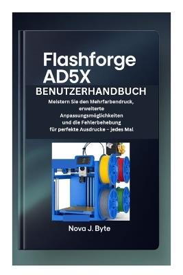 Flashforge Ad5x Benutzerhandbuch: Meistern Sie den Mehrfarbendruck, erweiterte Anpassungsmöglichkeiten und die Fehlerbehebung für perfekte Ausdrucke - jedes Mal - Nova J Byte - cover