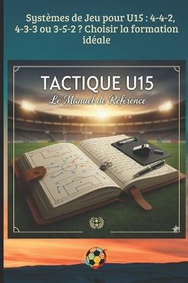 Systèmes de Jeu pour U15: 4-4-2, 4-3-3 ou 3-5-2 ? Choisir la formation idéale: Principes de jeu, Systèmes tactiques et Préparation mentale pour l'éducateur moderne - Mb Editions - cover